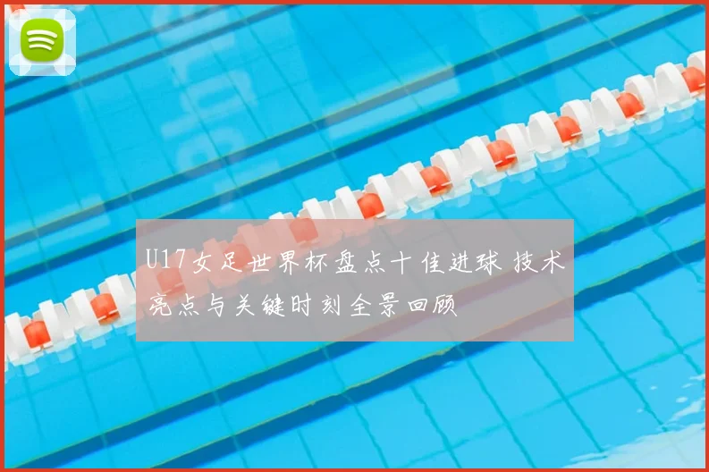 U17女足世界杯盘点十佳进球 技术亮点与关键时刻全景回顾
