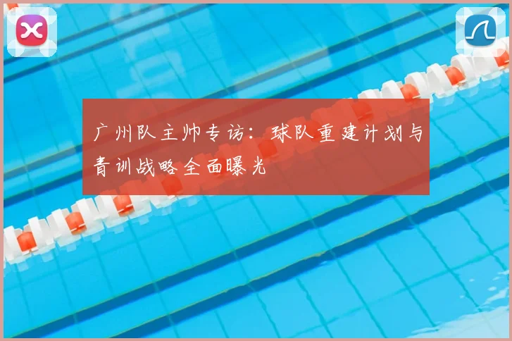 广州队主帅专访:球队重建计划与青训战略全面曝光