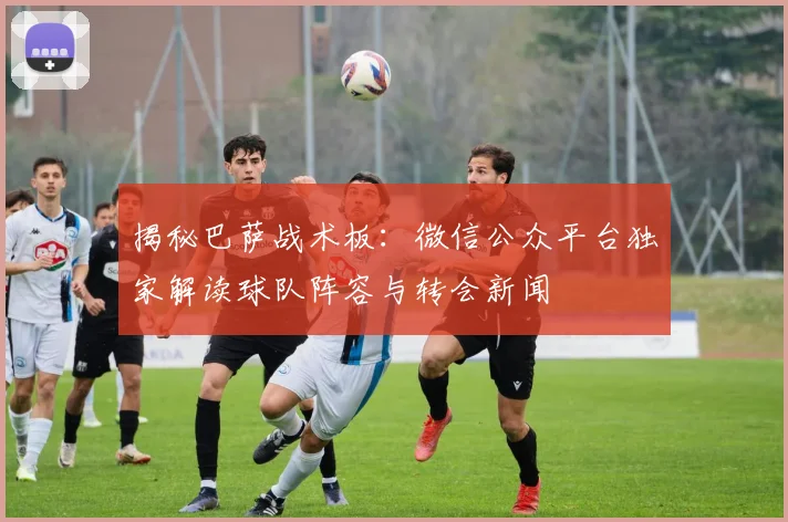 揭秘巴萨战术板：微信公众平台独家解读球队阵容与转会新闻