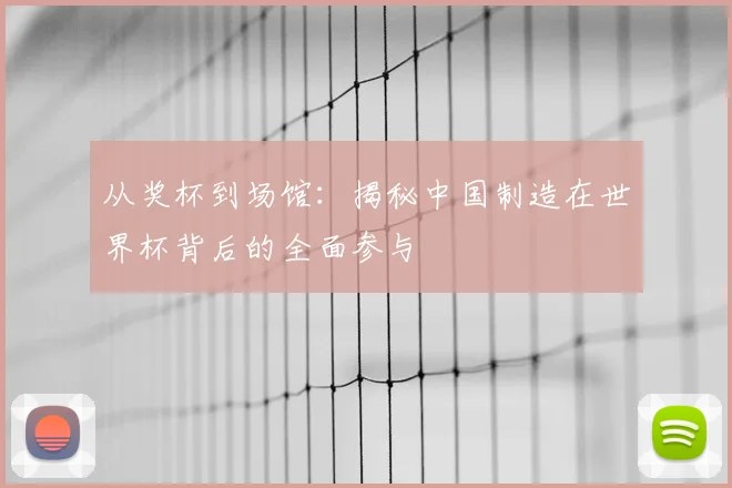 从奖杯到场馆：揭秘中国制造在世界杯背后的全面参与