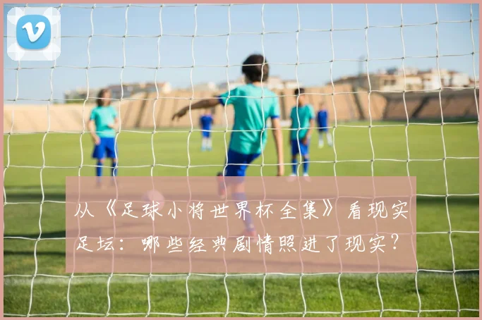从《足球小将世界杯全集》看现实足坛：哪些经典剧情照进了现实？