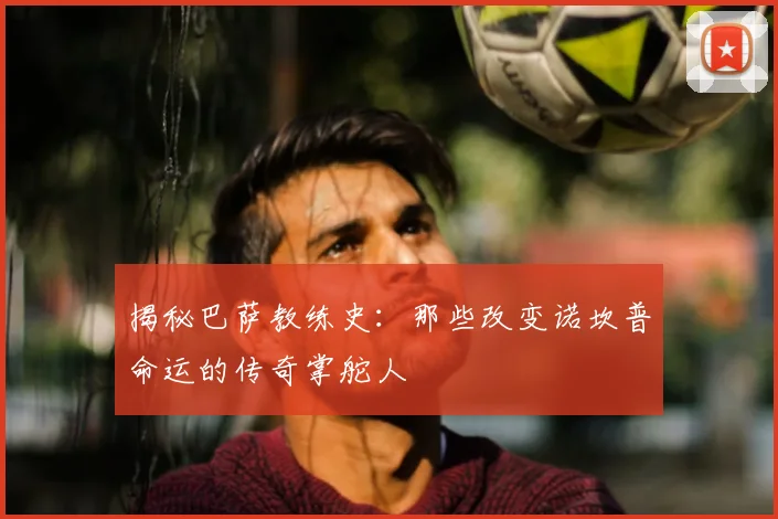 揭秘巴萨教练史：那些改变诺坎普命运的传奇掌舵人