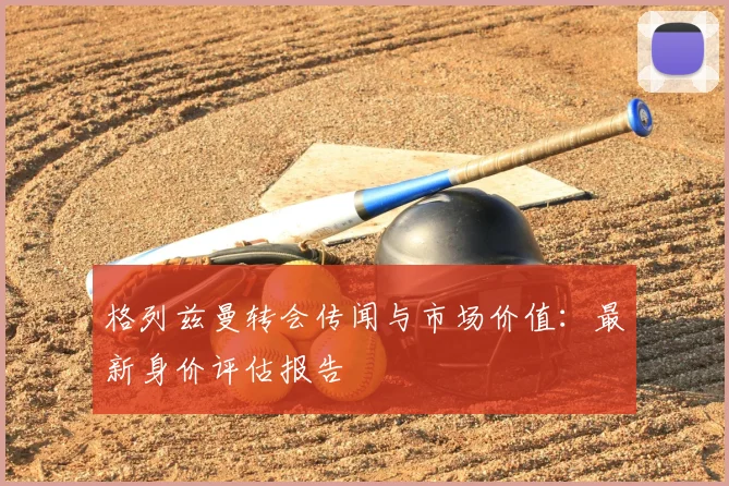 格列兹曼转会传闻与市场价值：最新身价评估报告