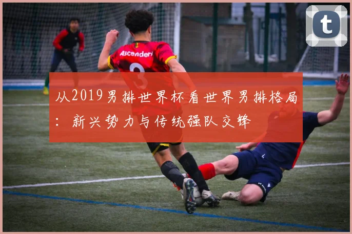 从2019男排世界杯看世界男排格局：新兴势力与传统强队交锋