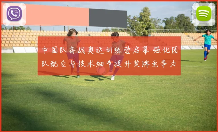 中国队备战奥运训练营启幕 强化团队配合与技术细节提升奖牌竞争力