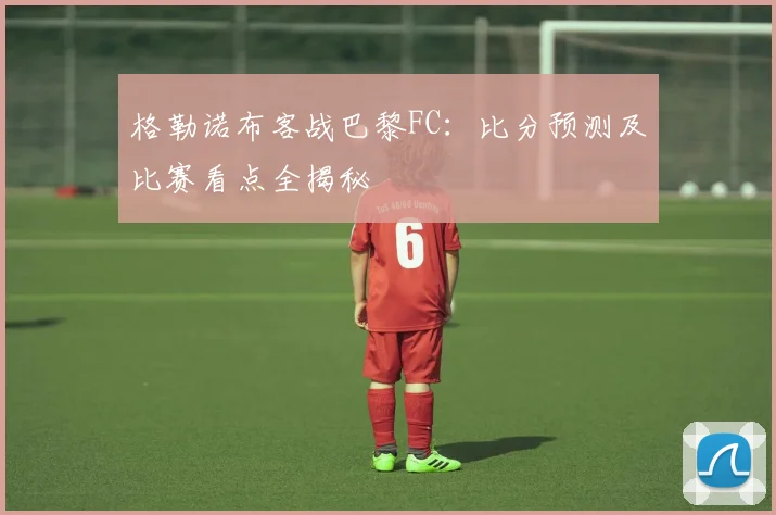 格勒诺布客战巴黎FC：比分预测及比赛看点全揭秘