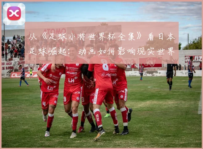 从《足球小将世界杯全集》看日本足球崛起：动画如何影响现实世界杯梦想