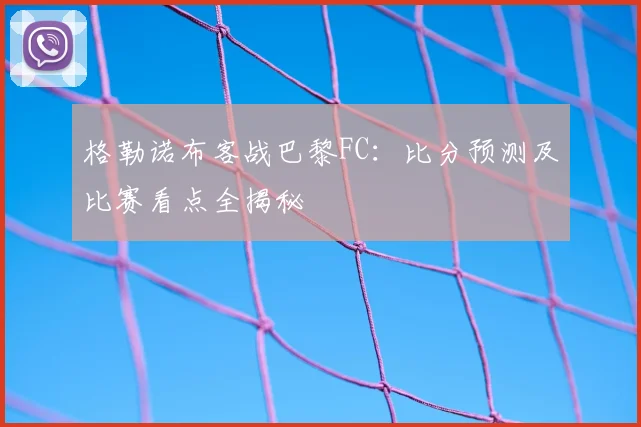 格勒诺布客战巴黎FC:比分预测及比赛看点全揭秘