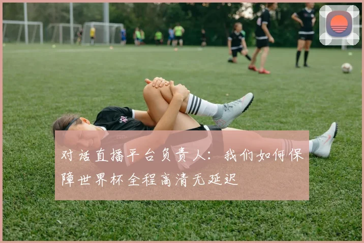 对话直播平台负责人：我们如何保障世界杯全程高清无延迟