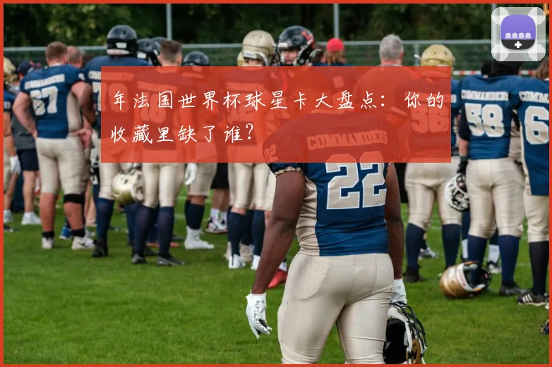 年法国世界杯球星卡大盘点：你的收藏里缺了谁？