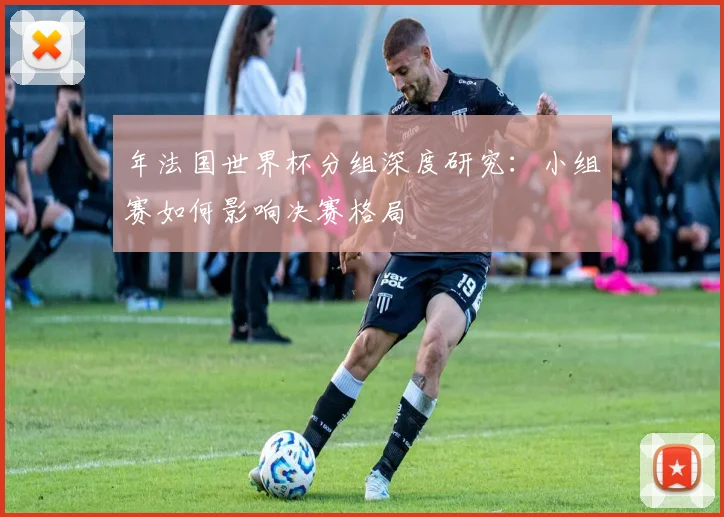 年法国世界杯分组深度研究：小组赛如何影响决赛格局