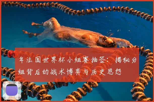 年法国世界杯小组赛抽签：揭秘分组背后的战术博弈与历史恩怨