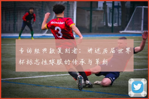 专访经典款复刻者:讲述历届世界杯标志性球服的传承与革新