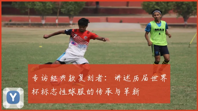 专访经典款复刻者:讲述历届世界杯标志性球服的传承与革新
