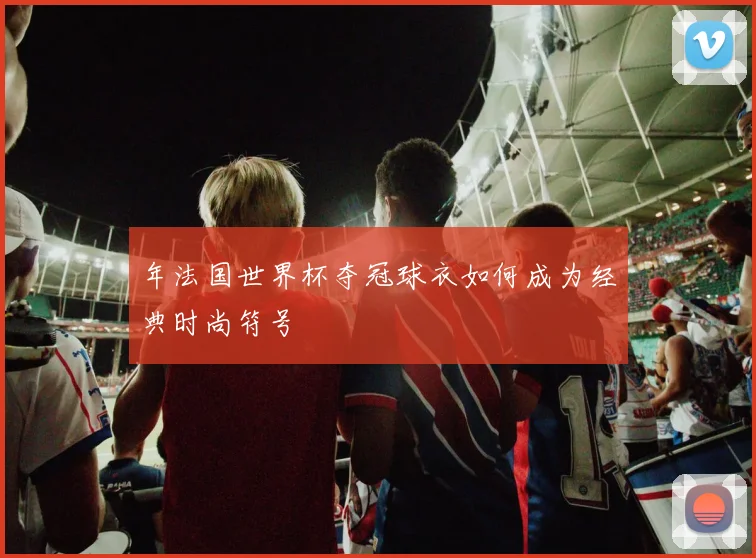 年法国世界杯夺冠球衣如何成为经典时尚符号