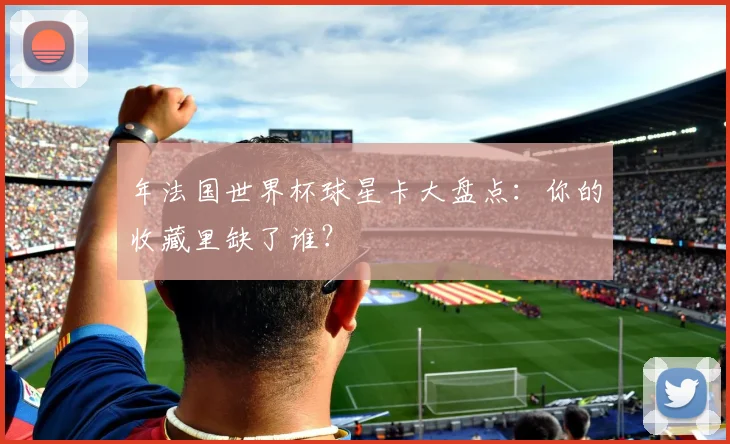 年法国世界杯球星卡大盘点：你的收藏里缺了谁？