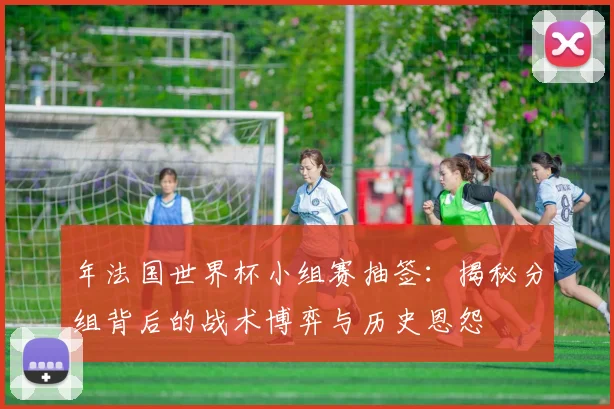 年法国世界杯小组赛抽签：揭秘分组背后的战术博弈与历史恩怨