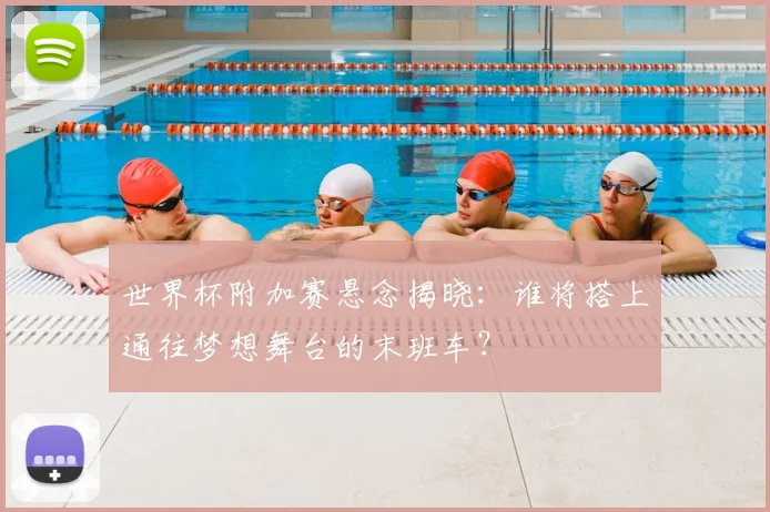世界杯附加赛悬念揭晓：谁将搭上通往梦想舞台的末班车？