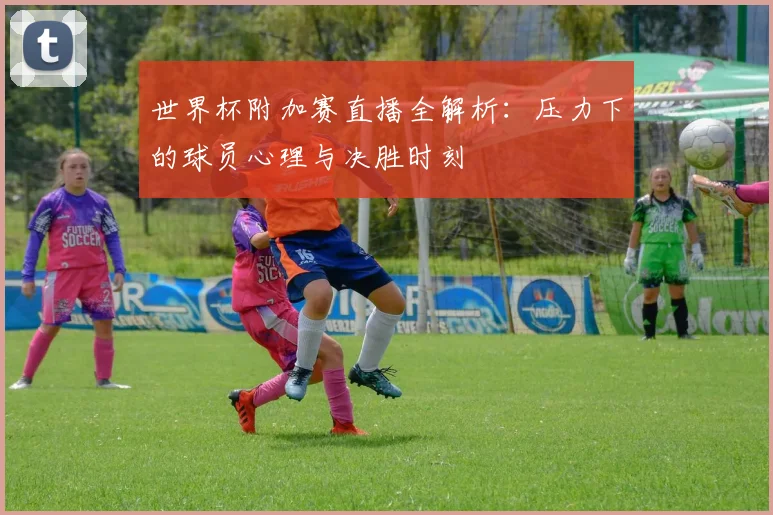 世界杯附加赛直播全解析：压力下的球员心理与决胜时刻